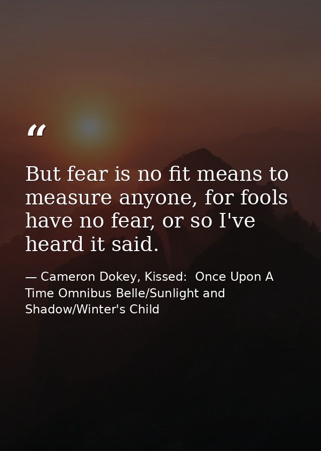 But fear is no fit means to measure anyone, for fools have no fear, or so I've heard it said. — Cameron Dokey, Kissed:  Once Upon A Time Omnibus Belle/Sunlight and Shadow/Winter's Child