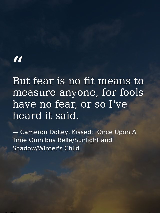 But fear is no fit means to measure anyone, for fools have no fear, or so I've heard it said. — Cameron Dokey, Kissed:  Once Upon A Time Omnibus Belle/Sunlight and Shadow/Winter's Child