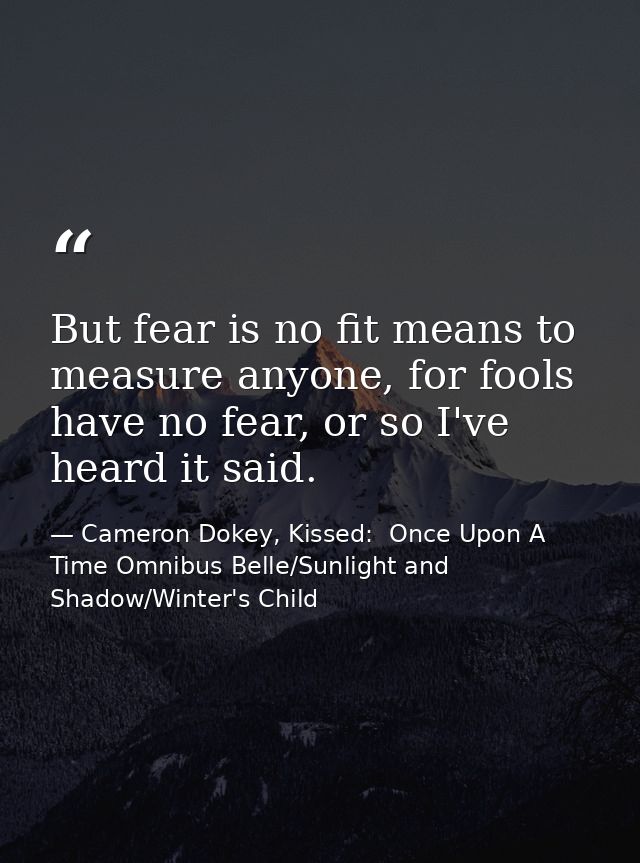 But fear is no fit means to measure anyone, for fools have no fear, or so I've heard it said. — Cameron Dokey, Kissed:  Once Upon A Time Omnibus Belle/Sunlight and Shadow/Winter's Child