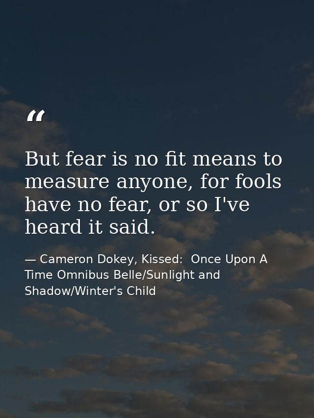 But fear is no fit means to measure anyone, for fools have no fear, or so I've heard it said. — Cameron Dokey, Kissed:  Once Upon A Time Omnibus Belle/Sunlight and Shadow/Winter's Child