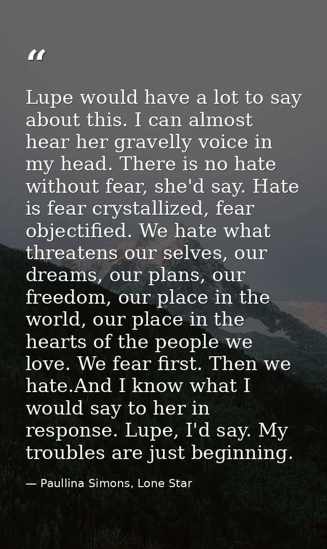 Lupe would have a lot to say about this. I can almost hear her gravelly voice in my head. There is no hate without fear, — Paullina Simons, Lone Star
