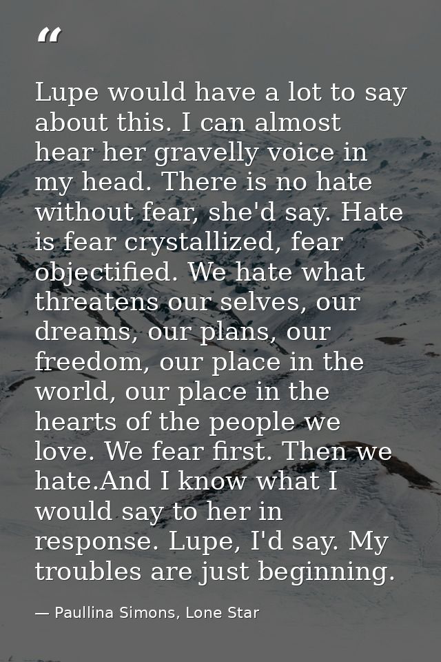 Lupe would have a lot to say about this. I can almost hear her gravelly voice in my head. There is no hate without fear, — Paullina Simons, Lone Star