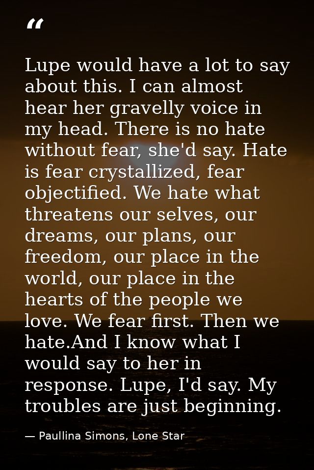 Lupe would have a lot to say about this. I can almost hear her gravelly voice in my head. There is no hate without fear, — Paullina Simons, Lone Star