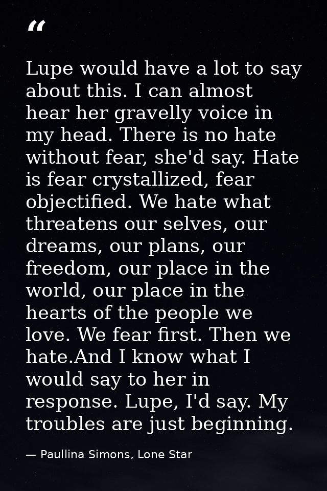 Lupe would have a lot to say about this. I can almost hear her gravelly voice in my head. There is no hate without fear, — Paullina Simons, Lone Star