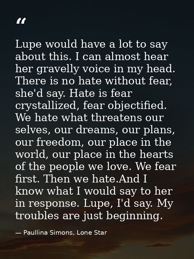 Lupe would have a lot to say about this. I can almost hear her gravelly voice in my head. There is no hate without fear, — Paullina Simons, Lone Star