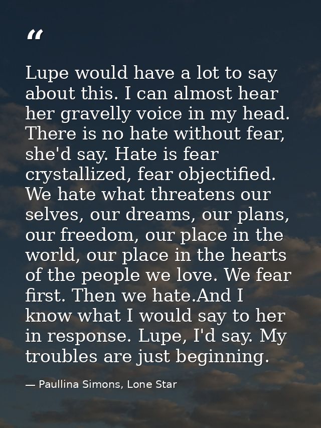 Lupe would have a lot to say about this. I can almost hear her gravelly voice in my head. There is no hate without fear, — Paullina Simons, Lone Star