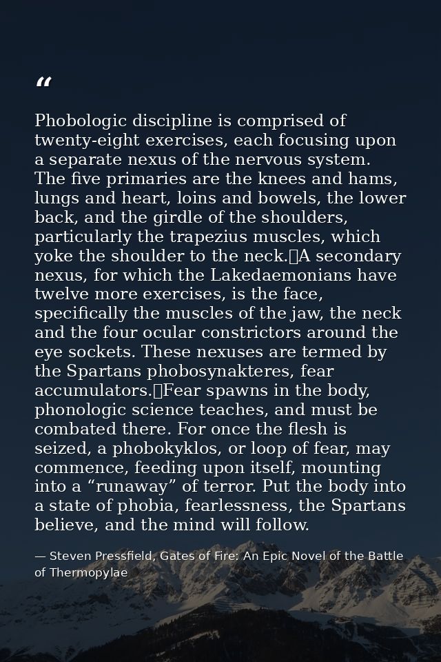 Phobologic discipline is comprised of twenty-eight exercises, each focusing upon a separate nexus of the nervous system. — Steven Pressfield, Gates of Fire: An Epic Novel of the Battle of Thermopylae