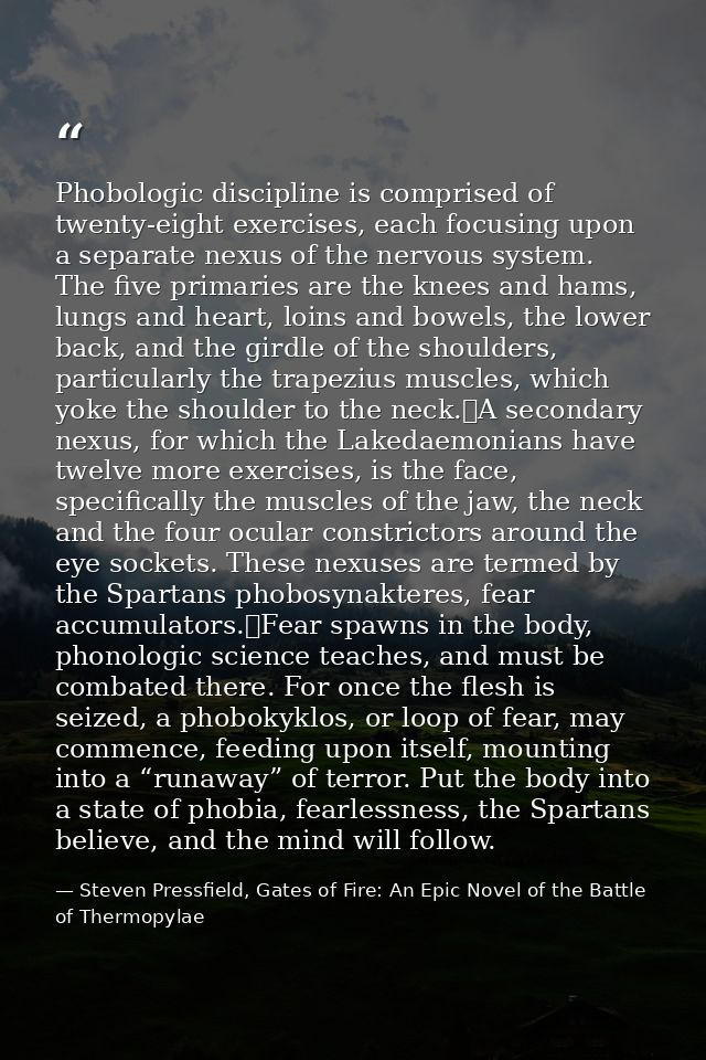 Phobologic discipline is comprised of twenty-eight exercises, each focusing upon a separate nexus of the nervous system. — Steven Pressfield, Gates of Fire: An Epic Novel of the Battle of Thermopylae