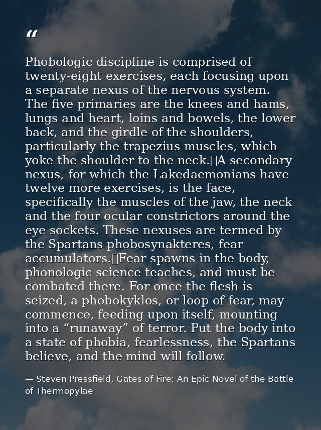 Phobologic discipline is comprised of twenty-eight exercises, each focusing upon a separate nexus of the nervous system. — Steven Pressfield, Gates of Fire: An Epic Novel of the Battle of Thermopylae
