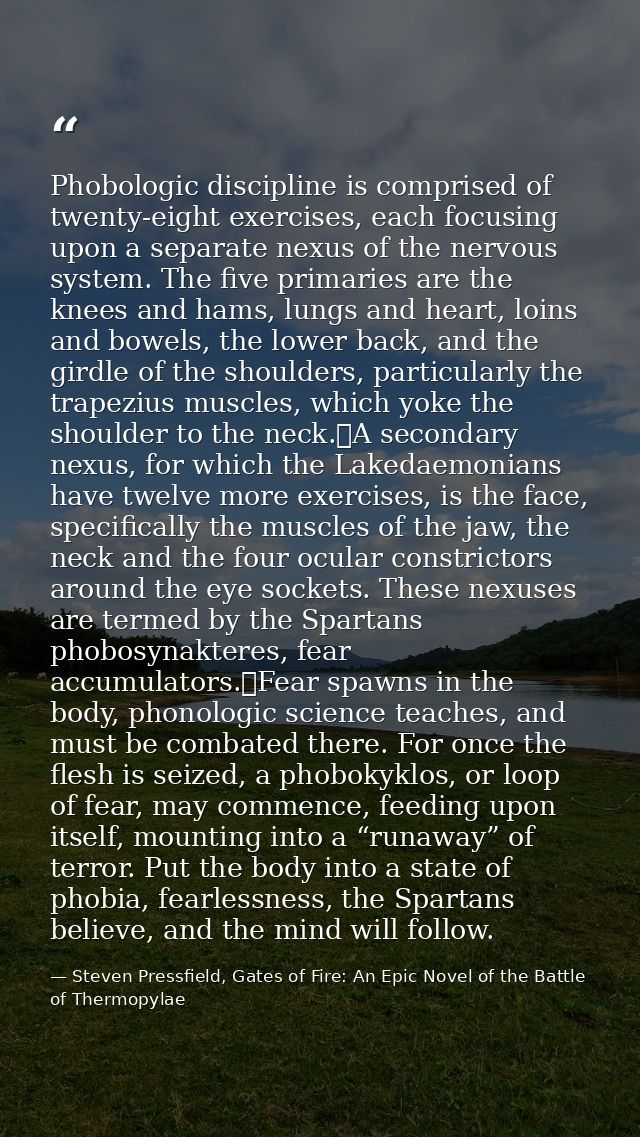 Phobologic discipline is comprised of twenty-eight exercises, each focusing upon a separate nexus of the nervous system. — Steven Pressfield, Gates of Fire: An Epic Novel of the Battle of Thermopylae