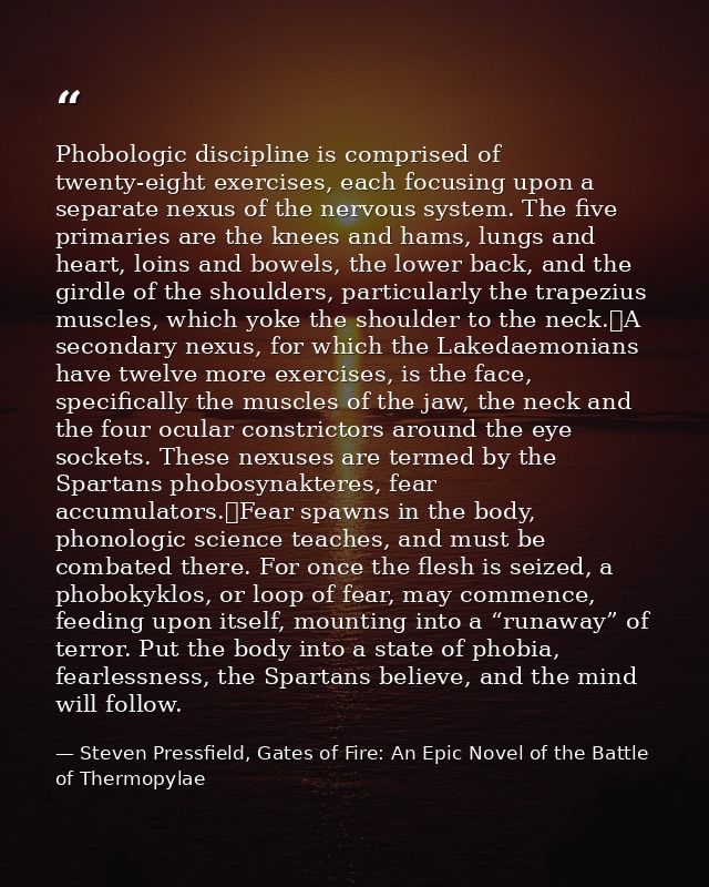 Phobologic discipline is comprised of twenty-eight exercises, each focusing upon a separate nexus of the nervous system. — Steven Pressfield, Gates of Fire: An Epic Novel of the Battle of Thermopylae