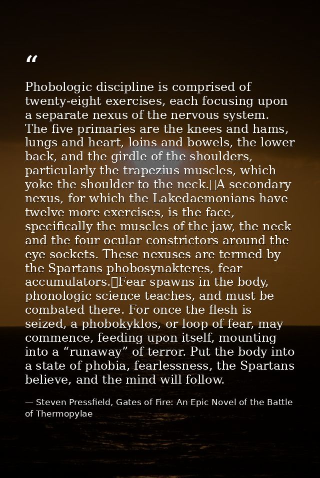 Phobologic discipline is comprised of twenty-eight exercises, each focusing upon a separate nexus of the nervous system. — Steven Pressfield, Gates of Fire: An Epic Novel of the Battle of Thermopylae