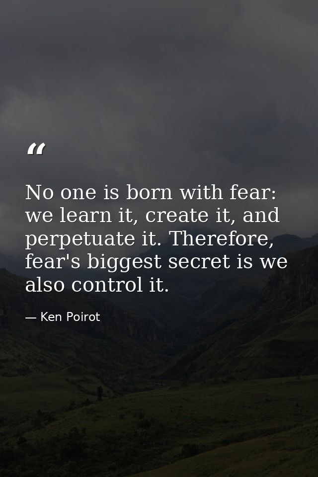 No one is born with fear: we learn it, create it, and perpetuate it. Therefore, fear's biggest secret is we also control — Ken Poirot