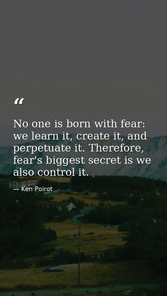 No one is born with fear: we learn it, create it, and perpetuate it. Therefore, fear's biggest secret is we also control — Ken Poirot