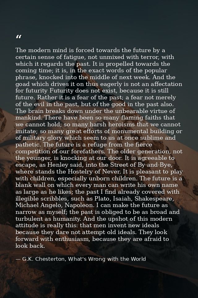 The modern mind is forced towards the future by a certain sense of fatigue, not unmixed with terror, with which it regar — G.K. Chesterton, What's Wrong with the World