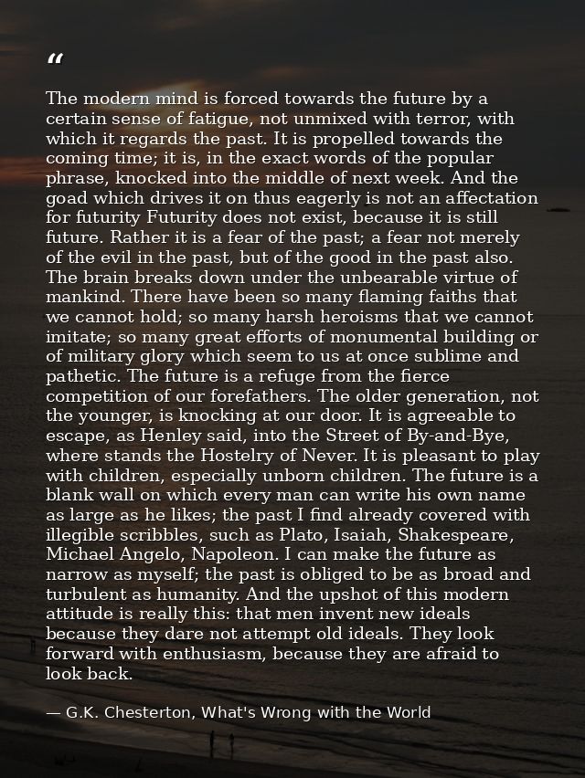 The modern mind is forced towards the future by a certain sense of fatigue, not unmixed with terror, with which it regar — G.K. Chesterton, What's Wrong with the World