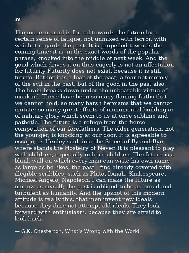 The modern mind is forced towards the future by a certain sense of fatigue, not unmixed with terror, with which it regar — G.K. Chesterton, What's Wrong with the World