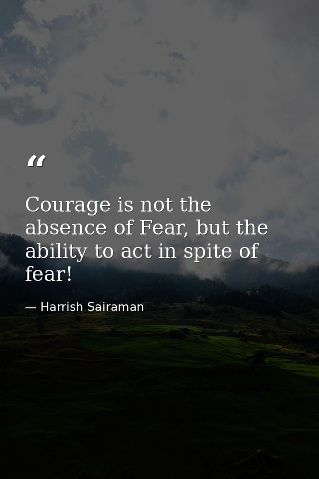 Courage is not the absence of Fear, but the ability to act in spite of fear! — Harrish Sairaman