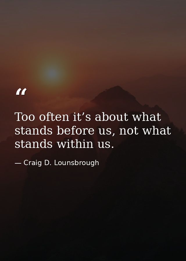 Too often it’s about what stands before us, not what stands within us. — Craig D. Lounsbrough