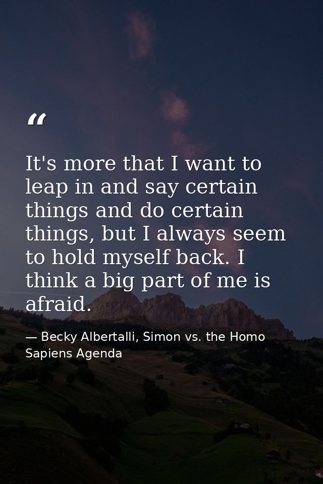 It's more that I want to leap in and say certain things and do certain things, but I always seem to hold myself back. I  — Becky Albertalli, Simon vs. the Homo Sapiens Agenda