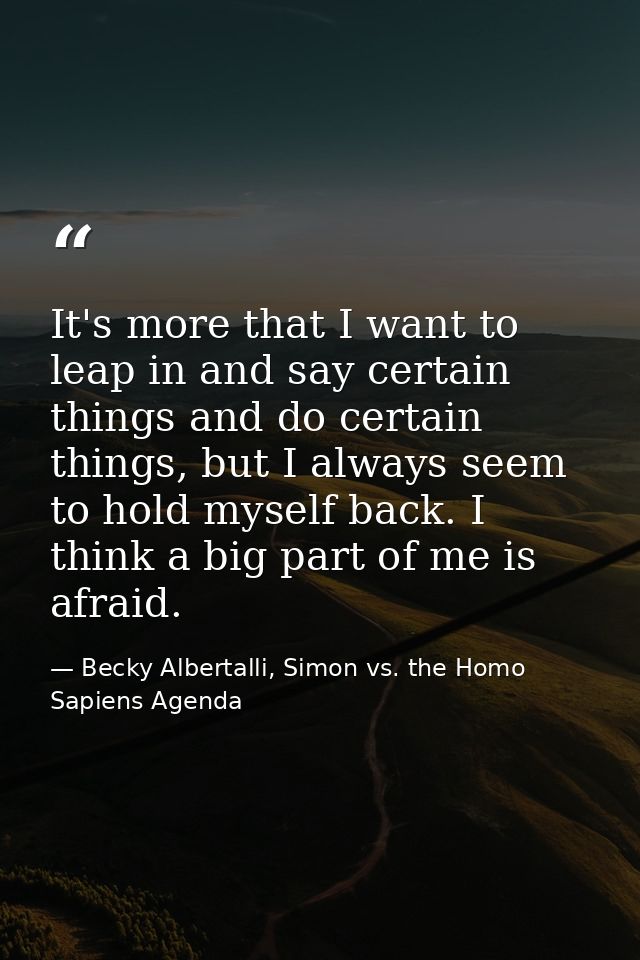 It's more that I want to leap in and say certain things and do certain things, but I always seem to hold myself back. I  — Becky Albertalli, Simon vs. the Homo Sapiens Agenda