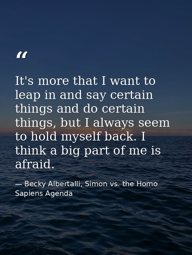 It's more that I want to leap in and say certain things and do certain things, but I always seem to hold myself back. I  — Becky Albertalli, Simon vs. the Homo Sapiens Agenda