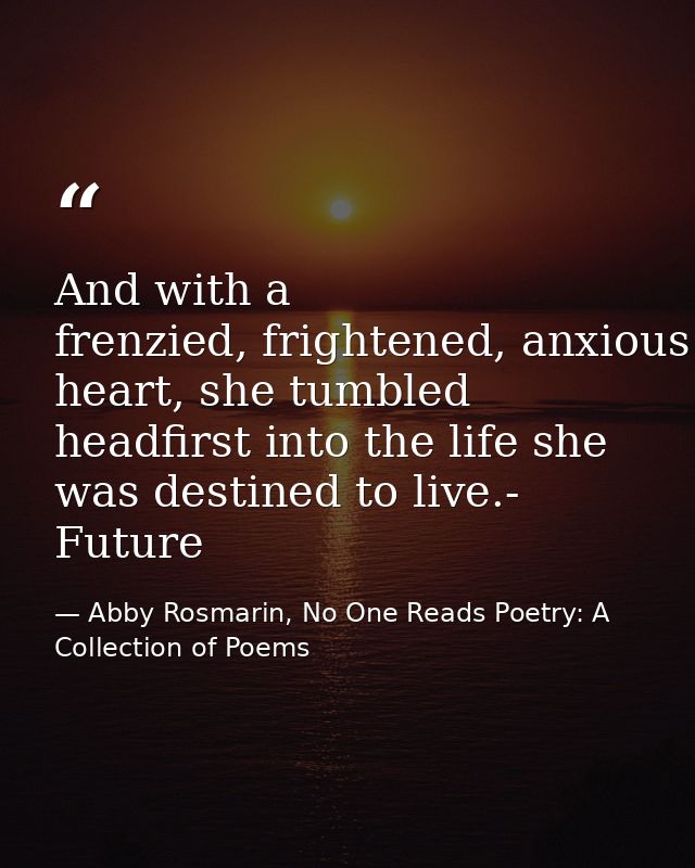 And with a frenzied, frightened, anxious heart, she tumbled headfirst into the life she was destined to live.- Future — Abby Rosmarin, No One Reads Poetry: A Collection of Poems