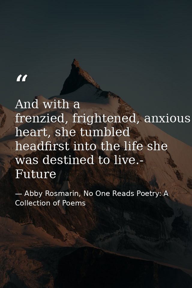 And with a frenzied, frightened, anxious heart, she tumbled headfirst into the life she was destined to live.- Future — Abby Rosmarin, No One Reads Poetry: A Collection of Poems