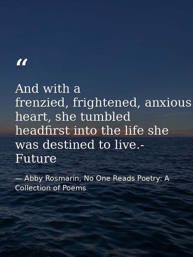 And with a frenzied, frightened, anxious heart, she tumbled headfirst into the life she was destined to live.- Future — Abby Rosmarin, No One Reads Poetry: A Collection of Poems
