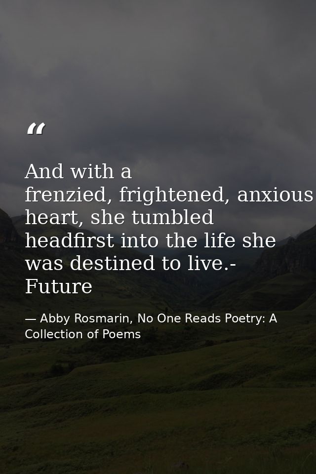 And with a frenzied, frightened, anxious heart, she tumbled headfirst into the life she was destined to live.- Future — Abby Rosmarin, No One Reads Poetry: A Collection of Poems