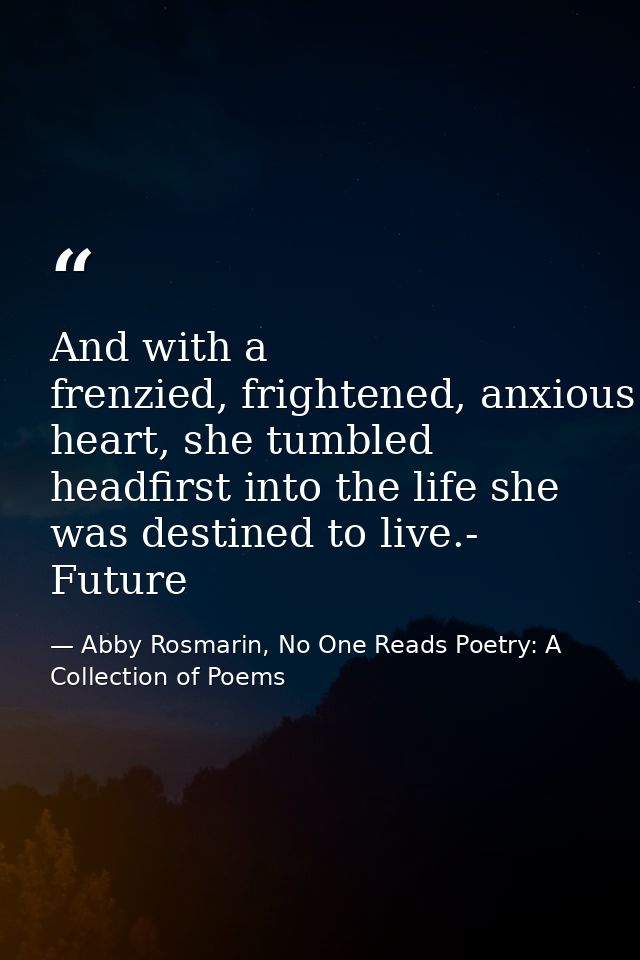 And with a frenzied, frightened, anxious heart, she tumbled headfirst into the life she was destined to live.- Future — Abby Rosmarin, No One Reads Poetry: A Collection of Poems