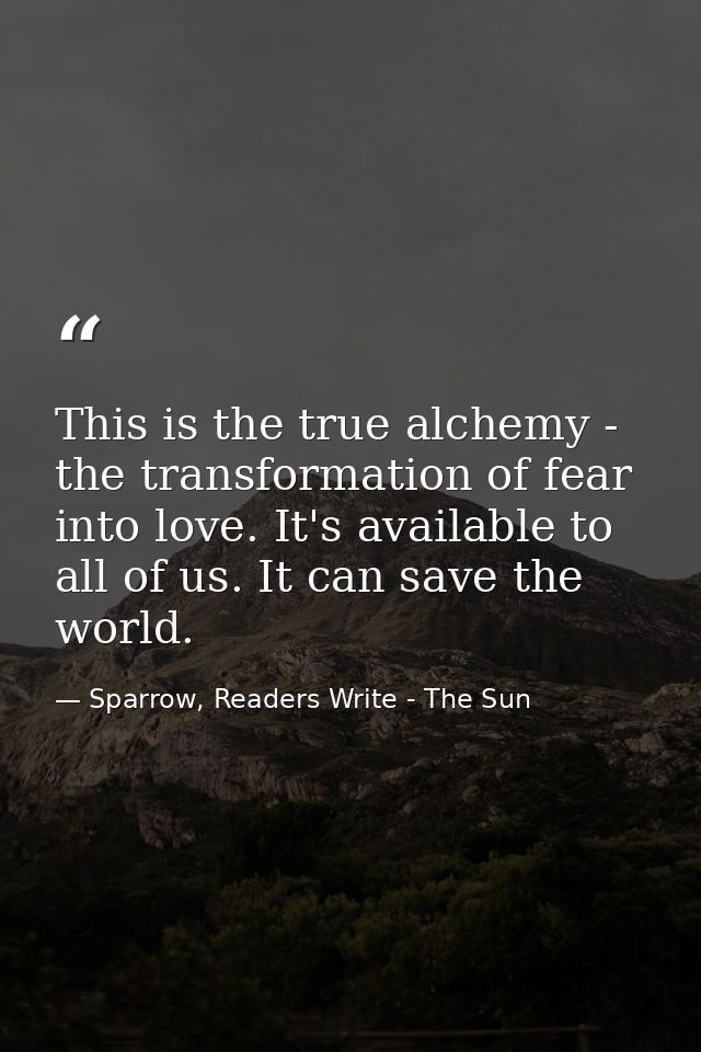 This is the true alchemy - the transformation of fear into love. It's available to all of us. It can save the world. — Sparrow, Readers Write - The Sun