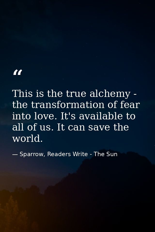 This is the true alchemy - the transformation of fear into love. It's available to all of us. It can save the world. — Sparrow, Readers Write - The Sun