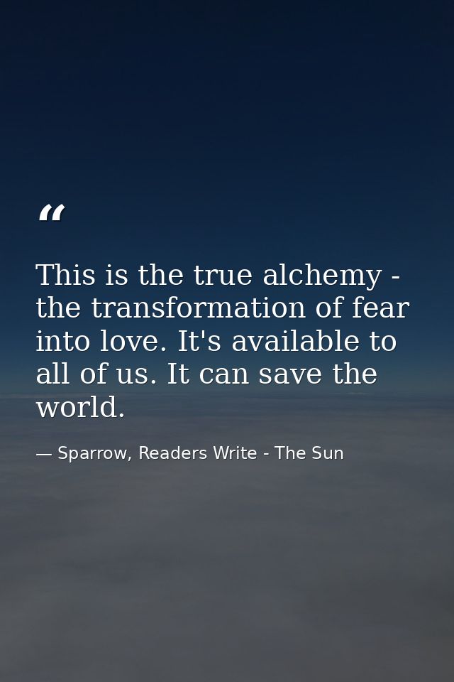 This is the true alchemy - the transformation of fear into love. It's available to all of us. It can save the world. — Sparrow, Readers Write - The Sun