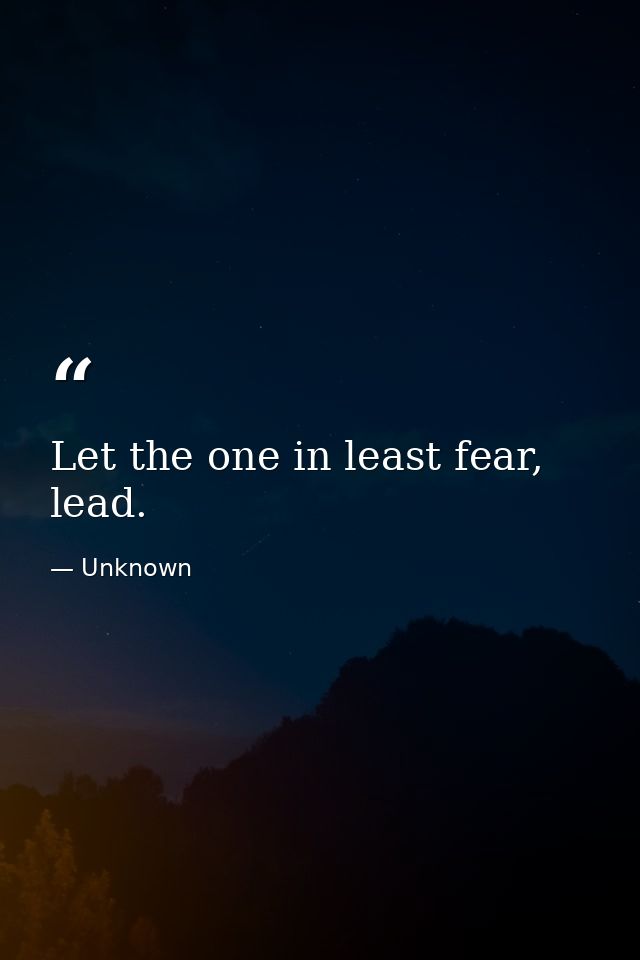 Let the one in least fear, lead. — Unknown