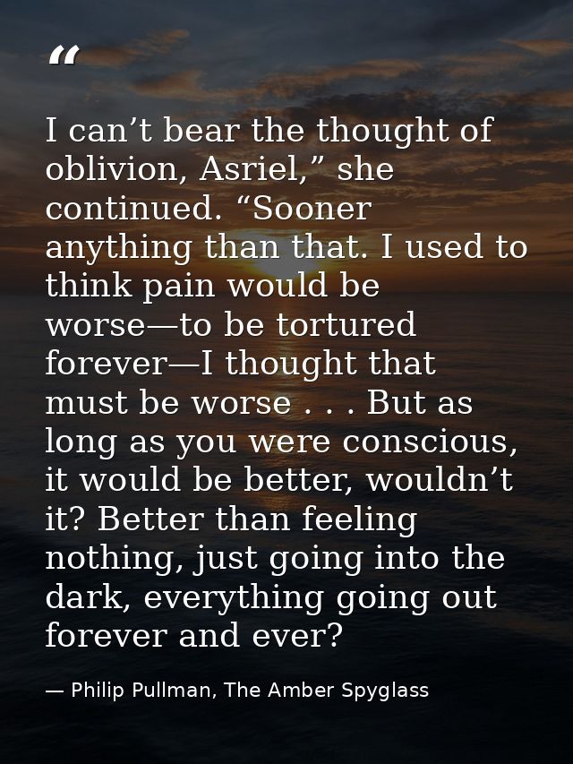 I can’t bear the thought of oblivion, Asriel,” she continued. “Sooner anything than that. I used to think pain would be  — Philip Pullman, The Amber Spyglass