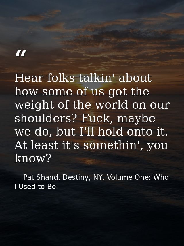 Hear folks talkin' about how some of us got the weight of the world on our shoulders? Fuck, maybe we do, but I'll hold o — Pat Shand, Destiny, NY, Volume One: Who I Used to Be