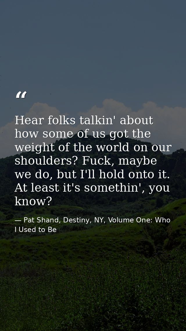 Hear folks talkin' about how some of us got the weight of the world on our shoulders? Fuck, maybe we do, but I'll hold o — Pat Shand, Destiny, NY, Volume One: Who I Used to Be