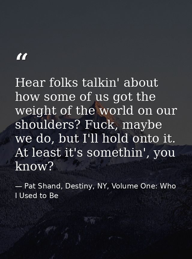 Hear folks talkin' about how some of us got the weight of the world on our shoulders? Fuck, maybe we do, but I'll hold o — Pat Shand, Destiny, NY, Volume One: Who I Used to Be