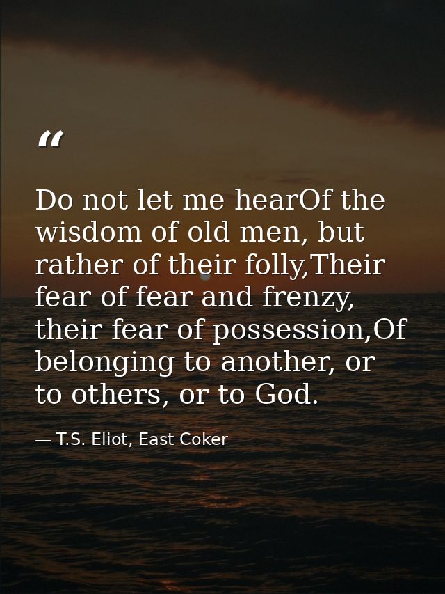 Do not let me hearOf the wisdom of old men, but rather of their folly,Their fear of fear and frenzy, their fear of posse — T.S. Eliot, East Coker