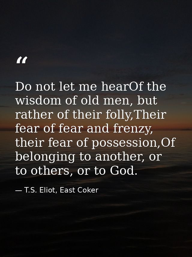 Do not let me hearOf the wisdom of old men, but rather of their folly,Their fear of fear and frenzy, their fear of posse — T.S. Eliot, East Coker