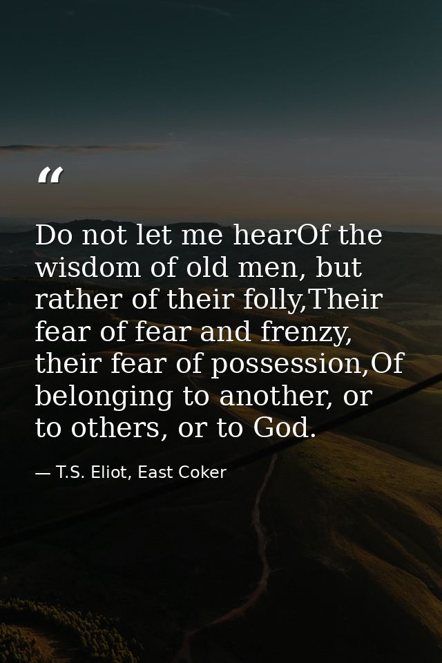 Do not let me hearOf the wisdom of old men, but rather of their folly,Their fear of fear and frenzy, their fear of posse — T.S. Eliot, East Coker