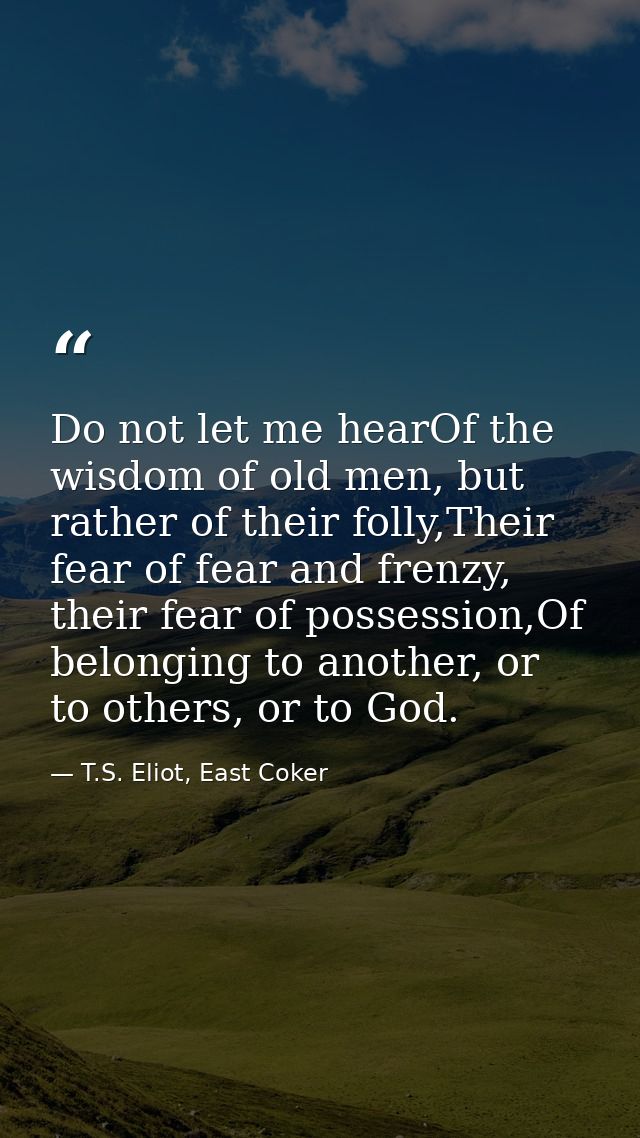 Do not let me hearOf the wisdom of old men, but rather of their folly,Their fear of fear and frenzy, their fear of posse — T.S. Eliot, East Coker