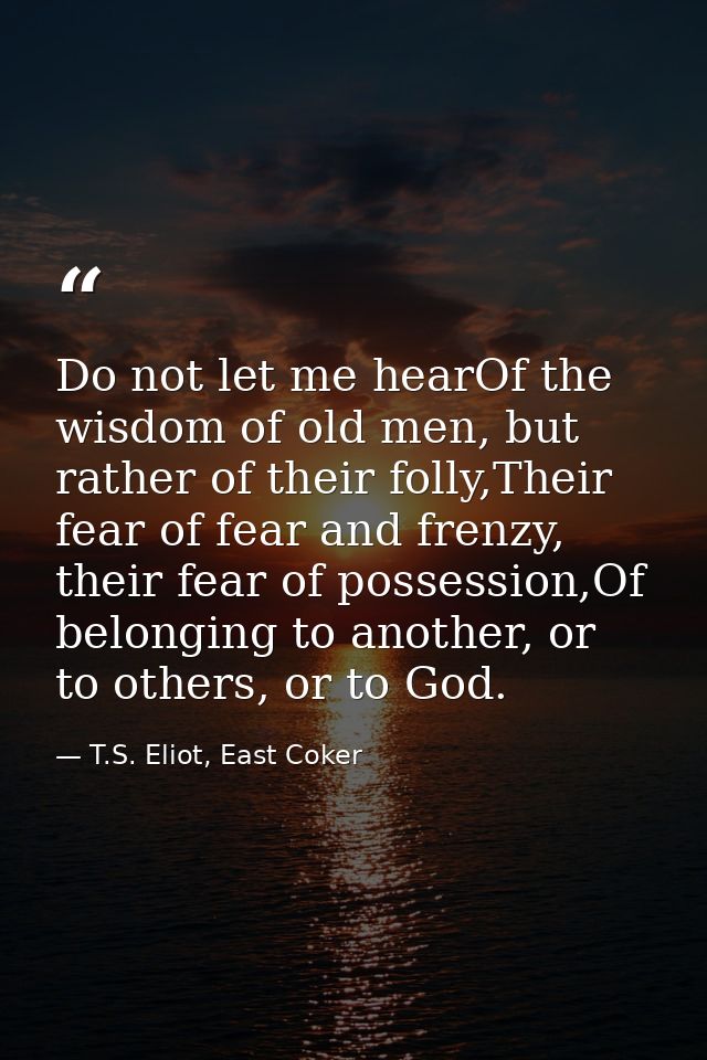 Do not let me hearOf the wisdom of old men, but rather of their folly,Their fear of fear and frenzy, their fear of posse — T.S. Eliot, East Coker