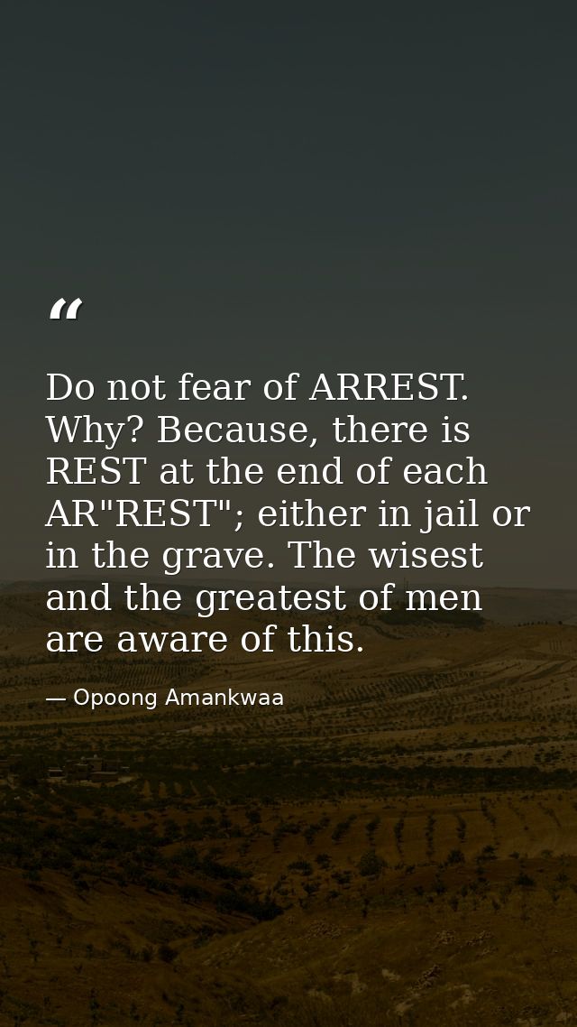 Do not fear of ARREST. Why? Because, there is REST at the end of each AR"REST"; either in jail or in the grave. The wise — Opoong Amankwaa