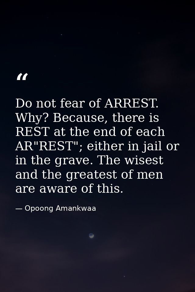 Do not fear of ARREST. Why? Because, there is REST at the end of each AR"REST"; either in jail or in the grave. The wise — Opoong Amankwaa