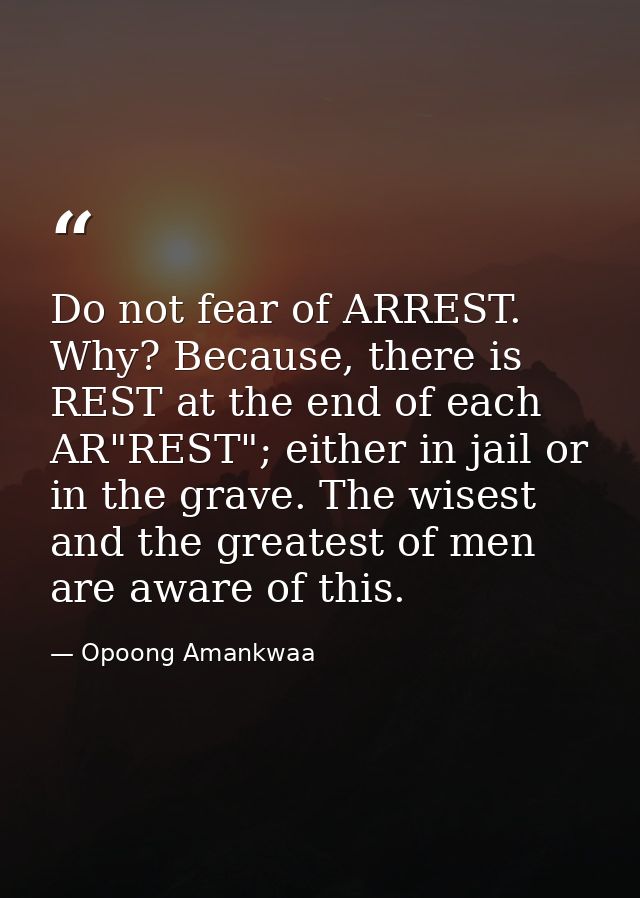 Do not fear of ARREST. Why? Because, there is REST at the end of each AR"REST"; either in jail or in the grave. The wise — Opoong Amankwaa