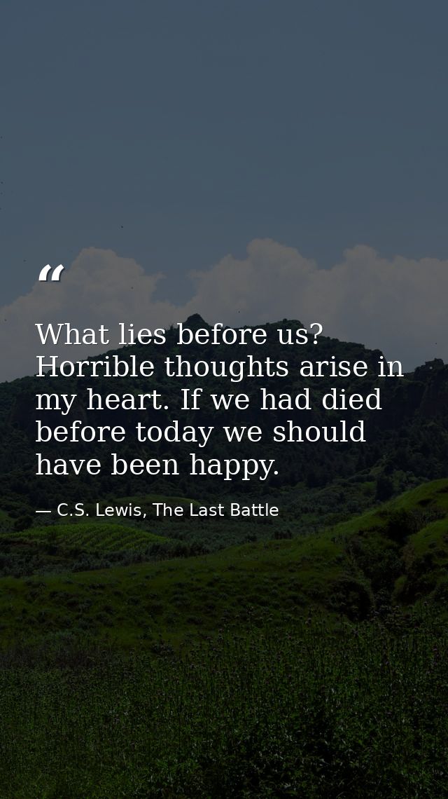 What lies before us? Horrible thoughts arise in my heart. If we had died before today we should have been happy. — C.S. Lewis, The Last Battle