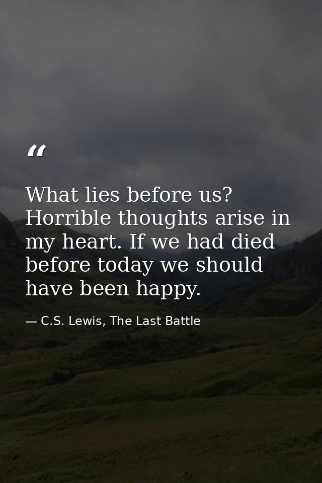 What lies before us? Horrible thoughts arise in my heart. If we had died before today we should have been happy. — C.S. Lewis, The Last Battle
