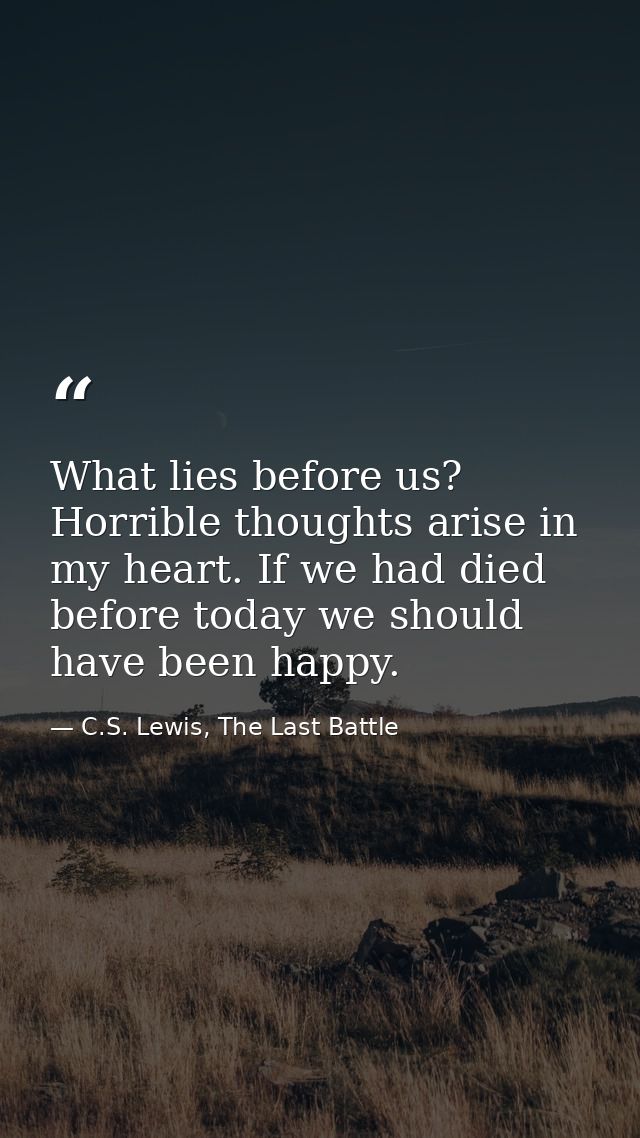 What lies before us? Horrible thoughts arise in my heart. If we had died before today we should have been happy. — C.S. Lewis, The Last Battle